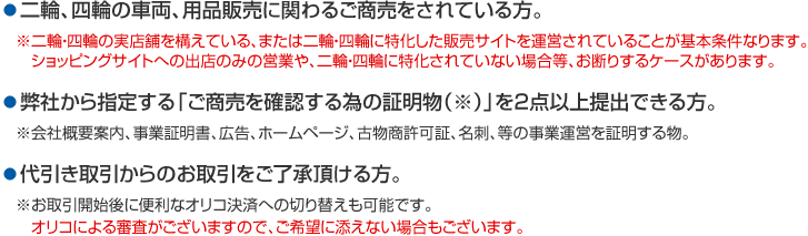 二輪、四輪の車両、用品販売に関わるご商売をされている方。弊社から指定する「ご商売を確認するための証明書(※)」を2点以上提出できる方。代引き取引からのお取引をご了承頂ける方。